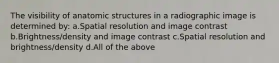 The visibility of anatomic structures in a radiographic image is determined by: a.Spatial resolution and image contrast b.Brightness/density and image contrast c.Spatial resolution and brightness/density d.All of the above