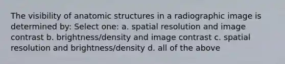 The visibility of anatomic structures in a radiographic image is determined by: Select one: a. spatial resolution and image contrast b. brightness/density and image contrast c. spatial resolution and brightness/density d. all of the above