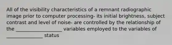 All of the visibility characteristics of a remnant radiographic image prior to computer processing- its initial brightness, subject contrast and level of noise- are controlled by the relationship of the ___________________ variables employed to the variables of _______________ status