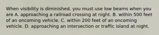 When visibility is diminished, you must use low beams when you are A. approaching a railroad crossing at night. B. within 500 feet of an oncoming vehicle. C. within 200 feet of an oncoming vehicle. D. approaching an intersection or traffic island at night.