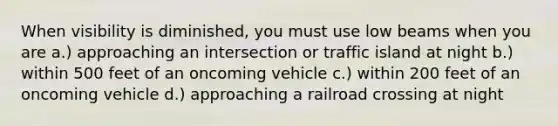 When visibility is diminished, you must use low beams when you are a.) approaching an intersection or traffic island at night b.) within 500 feet of an oncoming vehicle c.) within 200 feet of an oncoming vehicle d.) approaching a railroad crossing at night