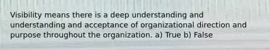 Visibility means there is a deep understanding and understanding and acceptance of organizational direction and purpose throughout the organization. a) True b) False