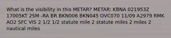 What is the visibility in this METAR? METAR: KBNA 021953Z 17005KT 2SM -RA BR BKN006 BKN045 OVC070 11/09 A2979 RMK AO2 SFC VIS 2 1/2 1/2 statute mile 2 statute miles 2 miles 2 nautical miles