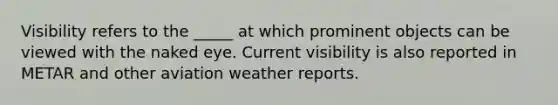 Visibility refers to the _____ at which prominent objects can be viewed with the naked eye. Current visibility is also reported in METAR and other aviation weather reports.