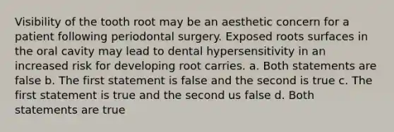 Visibility of the tooth root may be an aesthetic concern for a patient following periodontal surgery. Exposed roots surfaces in the oral cavity may lead to dental hypersensitivity in an increased risk for developing root carries. a. Both statements are false b. The first statement is false and the second is true c. The first statement is true and the second us false d. Both statements are true