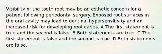 Visibility of the tooth root may be an esthetic concern for a patient following periodontal surgery. Exposed root surfaces in the oral cavity may lead to dentinal hypersensitivity and an increased risk for developing root caries. A The first statement is true and the second is false. B Both statements are true. C The first statement is false and the second is true. D Both statements are false.