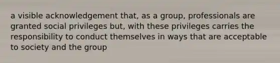 a visible acknowledgement that, as a group, professionals are granted social privileges but, with these privileges carries the responsibility to conduct themselves in ways that are acceptable to society and the group