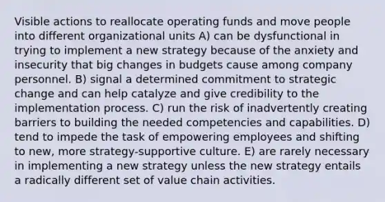 Visible actions to reallocate operating funds and move people into different organizational units A) can be dysfunctional in trying to implement a new strategy because of the anxiety and insecurity that big changes in budgets cause among company personnel. B) signal a determined commitment to strategic change and can help catalyze and give credibility to the implementation process. C) run the risk of inadvertently creating barriers to building the needed competencies and capabilities. D) tend to impede the task of empowering employees and shifting to new, more strategy-supportive culture. E) are rarely necessary in implementing a new strategy unless the new strategy entails a radically different set of value chain activities.