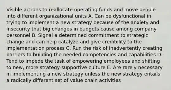 Visible actions to reallocate operating funds and move people into different organizational units A. Can be dysfunctional in trying to implement a new strategy because of the anxiety and insecurity that big changes in budgets cause among company personnel B. Signal a determined commitment to strategic change and can help catalyze and give credibility to the implementation process C. Run the risk of inadvertently creating barriers to building the needed competencies and capabilities D. Tend to impede the task of empowering employees and shifting to new, more strategy-supportive culture E. Are rarely necessary in implementing a new strategy unless the new strategy entails a radically different set of value chain activities