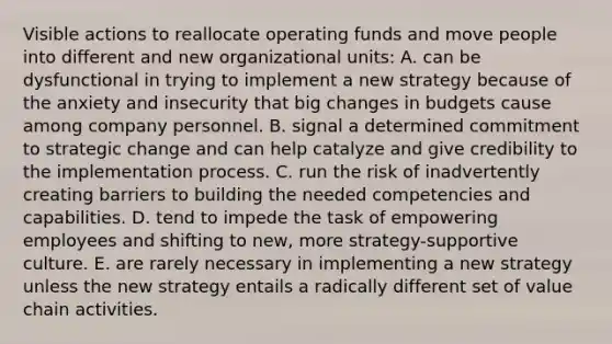 Visible actions to reallocate operating funds and move people into different and new organizational units: A. can be dysfunctional in trying to implement a new strategy because of the anxiety and insecurity that big changes in budgets cause among company personnel. B. signal a determined commitment to strategic change and can help catalyze and give credibility to the implementation process. C. run the risk of inadvertently creating barriers to building the needed competencies and capabilities. D. tend to impede the task of empowering employees and shifting to new, more strategy-supportive culture. E. are rarely necessary in implementing a new strategy unless the new strategy entails a radically different set of value chain activities.