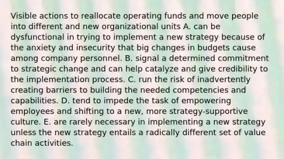 Visible actions to reallocate operating funds and move people into different and new organizational units A. can be dysfunctional in trying to implement a new strategy because of the anxiety and insecurity that big changes in budgets cause among company personnel. B. signal a determined commitment to strategic change and can help catalyze and give credibility to the implementation process. C. run the risk of inadvertently creating barriers to building the needed competencies and capabilities. D. tend to impede the task of empowering employees and shifting to a new, more strategy-supportive culture. E. are rarely necessary in implementing a new strategy unless the new strategy entails a radically different set of value chain activities.