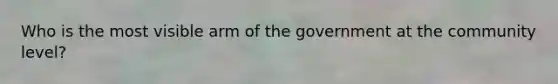 Who is the most visible arm of the government at the community level?