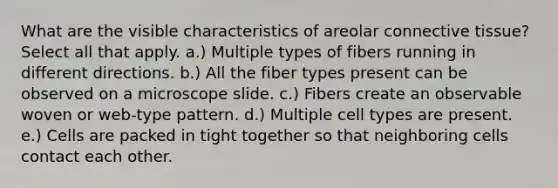 What are the visible characteristics of areolar connective tissue? Select all that apply. a.) Multiple types of fibers running in different directions. b.) All the fiber types present can be observed on a microscope slide. c.) Fibers create an observable woven or web-type pattern. d.) Multiple cell types are present. e.) Cells are packed in tight together so that neighboring cells contact each other.