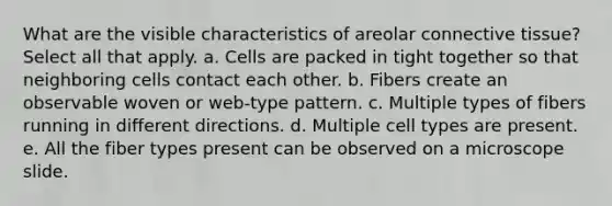 What are the visible characteristics of areolar <a href='https://www.questionai.com/knowledge/kYDr0DHyc8-connective-tissue' class='anchor-knowledge'>connective tissue</a>? Select all that apply. a. Cells are packed in tight together so that neighboring cells contact each other. b. Fibers create an observable woven or web-type pattern. c. Multiple types of fibers running in different directions. d. Multiple cell types are present. e. All the fiber types present can be observed on a microscope slide.