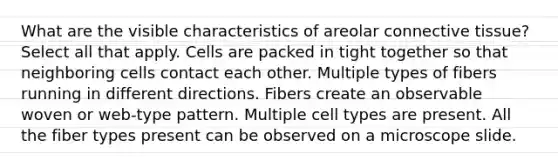 What are the visible characteristics of areolar connective tissue? Select all that apply. Cells are packed in tight together so that neighboring cells contact each other. Multiple types of fibers running in different directions. Fibers create an observable woven or web-type pattern. Multiple cell types are present. All the fiber types present can be observed on a microscope slide.