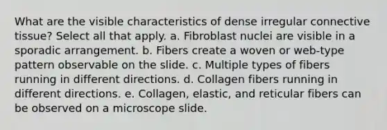 What are the visible characteristics of dense irregular <a href='https://www.questionai.com/knowledge/kYDr0DHyc8-connective-tissue' class='anchor-knowledge'>connective tissue</a>? Select all that apply. a. Fibroblast nuclei are visible in a sporadic arrangement. b. Fibers create a woven or web-type pattern observable on the slide. c. Multiple types of fibers running in different directions. d. Collagen fibers running in different directions. e. Collagen, elastic, and reticular fibers can be observed on a microscope slide.