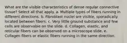 What are the visible characteristics of dense regular connective tissue? Select all that apply. a. Multiple types of fibers running in different directions. b. Fibroblast nuclei are visible, sporadically located between fibers. c. Very little ground substance and few cells are observable on the slide. d. Collagen, elastic, and reticular fibers can be observed on a microscope slide. e. Collagen fibers or elastic fibers running in the same direction.