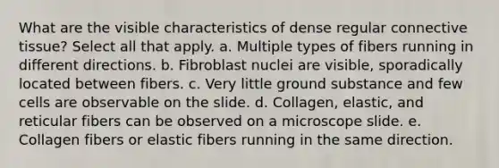 What are the visible characteristics of dense regular connective tissue? Select all that apply. a. Multiple types of fibers running in different directions. b. Fibroblast nuclei are visible, sporadically located between fibers. c. Very little ground substance and few cells are observable on the slide. d. Collagen, elastic, and reticular fibers can be observed on a microscope slide. e. Collagen fibers or elastic fibers running in the same direction.