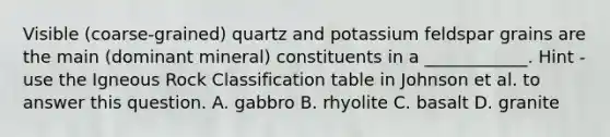 Visible (coarse-grained) quartz and potassium feldspar grains are the main (dominant mineral) constituents in a ____________. Hint - use the Igneous Rock Classification table in Johnson et al. to answer this question. A. gabbro B. rhyolite C. basalt D. granite