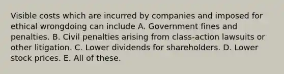 Visible costs which are incurred by companies and imposed for ethical wrongdoing can include A. Government fines and penalties. B. Civil penalties arising from class-action lawsuits or other litigation. C. Lower dividends for shareholders. D. Lower stock prices. E. All of these.