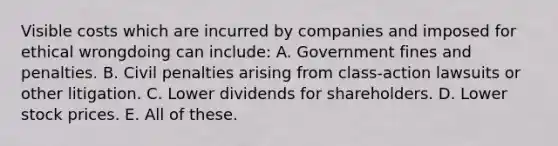 Visible costs which are incurred by companies and imposed for ethical wrongdoing can include: A. Government fines and penalties. B. Civil penalties arising from class-action lawsuits or other litigation. C. Lower dividends for shareholders. D. Lower stock prices. E. All of these.