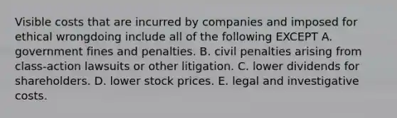 Visible costs that are incurred by companies and imposed for ethical wrongdoing include all of the following EXCEPT A. government fines and penalties. B. civil penalties arising from class-action lawsuits or other litigation. C. lower dividends for shareholders. D. lower stock prices. E. legal and investigative costs.