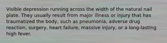 Visible depression running across the width of the natural nail plate. They usually result from major illness or injury that has traumatized the body, such as pneumonia, adverse drug reaction, surgery, heart failure, massive injury, or a long-lasting high fever.