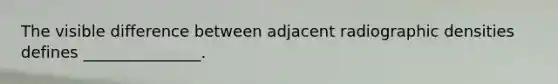 The visible difference between adjacent radiographic densities defines _______________.