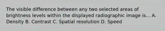 The visible difference between any two selected areas of brightness levels within the displayed radiographic image is... A. Density B. Contrast C. Spatial resolution D. Speed