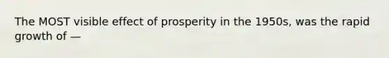 The MOST visible effect of prosperity in the 1950s, was the rapid growth of —