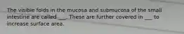 The visible folds in the mucosa and submucosa of the small intestine are called ___. These are further covered in ___ to increase surface area.