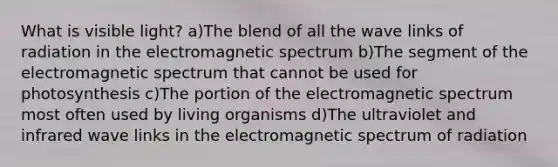 What is visible light? a)The blend of all the wave links of radiation in the electromagnetic spectrum b)The segment of the electromagnetic spectrum that cannot be used for photosynthesis c)The portion of the electromagnetic spectrum most often used by living organisms d)The ultraviolet and infrared wave links in the electromagnetic spectrum of radiation