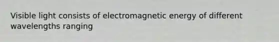 Visible light consists of electromagnetic energy of different wavelengths ranging