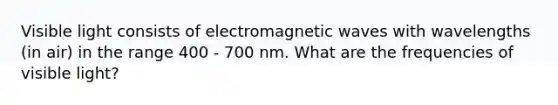 Visible light consists of electromagnetic waves with wavelengths (in air) in the range 400 - 700 nm. What are the frequencies of visible light?