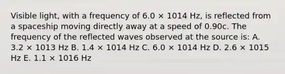 Visible light, with a frequency of 6.0 × 1014 Hz, is reflected from a spaceship moving directly away at a speed of 0.90c. The frequency of the reflected waves observed at the source is: A. 3.2 × 1013 Hz B. 1.4 × 1014 Hz C. 6.0 × 1014 Hz D. 2.6 × 1015 Hz E. 1.1 × 1016 Hz