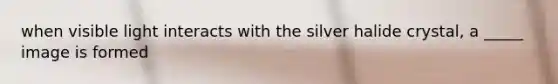 when visible light interacts with the silver halide crystal, a _____ image is formed