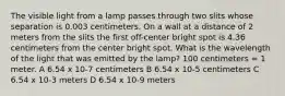 The visible light from a lamp passes through two slits whose separation is 0.003 centimeters. On a wall at a distance of 2 meters from the slits the first off-center bright spot is 4.36 centimeters from the center bright spot. What is the wavelength of the light that was emitted by the lamp? 100 centimeters = 1 meter. A 6.54 x 10-7 centimeters B 6.54 x 10-5 centimeters C 6.54 x 10-3 meters D 6.54 x 10-9 meters