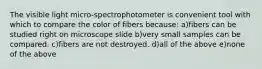 The visible light micro-spectrophotometer is convenient tool with which to compare the color of fibers because: a)fibers can be studied right on microscope slide b)very small samples can be compared. c)fibers are not destroyed. d)all of the above e)none of the above