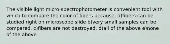 The visible light micro-spectrophotometer is convenient tool with which to compare the color of fibers because: a)fibers can be studied right on microscope slide b)very small samples can be compared. c)fibers are not destroyed. d)all of the above e)none of the above