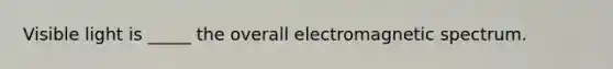 Visible light is _____ the overall electromagnetic spectrum.