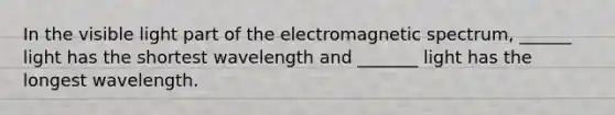 In the visible light part of the electromagnetic spectrum, ______ light has the shortest wavelength and _______ light has the longest wavelength.