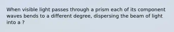 When visible light passes through a prism each of its component waves bends to a different degree, dispersing the beam of light into a ?