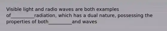 Visible light and radio waves are both examples of__________radiation, which has a dual nature, possessing the properties of both__________and waves