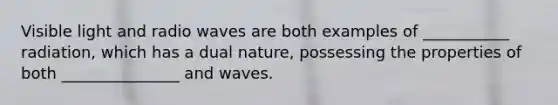 Visible light and radio waves are both examples of ___________ radiation, which has a dual nature, possessing the properties of both _______________ and waves.