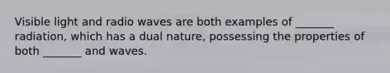 Visible light and radio waves are both examples of _______ radiation, which has a dual nature, possessing the properties of both _______ and waves.