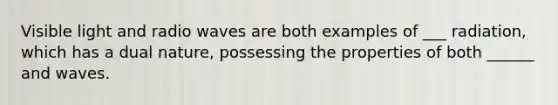 Visible light and radio waves are both examples of ___ radiation, which has a dual nature, possessing the properties of both ______ and waves.