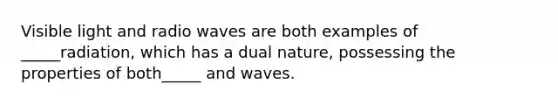 Visible light and radio waves are both examples of _____radiation, which has a dual nature, possessing the properties of both_____ and waves.