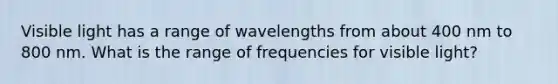 Visible light has a range of wavelengths from about 400 nm to 800 nm. What is the range of frequencies for visible light?