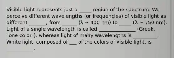 Visible light represents just a _____ region of the spectrum. We perceive different wavelengths (or frequencies) of visible light as different _______, from ______ (λ ≈ 400 nm) to _____ (λ ≈ 750 nm). Light of a single wavelength is called _______________ (Greek, "one color"), whereas light of many wavelengths is __________. White light, composed of ___ of the colors of visible light, is ___________.