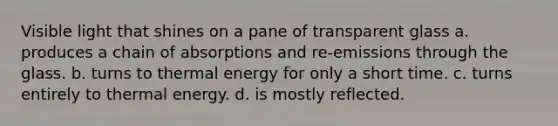 Visible light that shines on a pane of transparent glass a. produces a chain of absorptions and re-emissions through the glass. b. turns to thermal energy for only a short time. c. turns entirely to thermal energy. d. is mostly reflected.